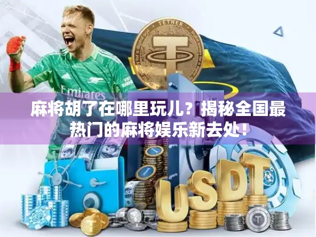 麻将胡了在哪里玩儿？揭秘全国最热门的麻将娱乐新去处！