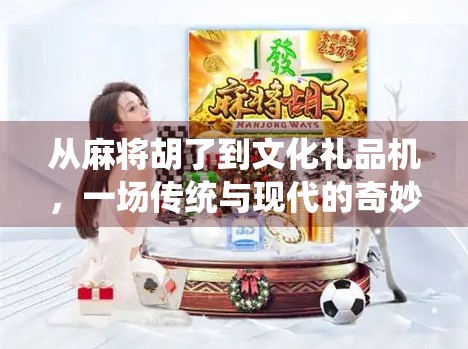 从麻将胡了到文化礼品机,一场传统与现代的奇妙碰撞 从麻将胡了到文化礼品机,一场传统与现代的奇妙碰撞